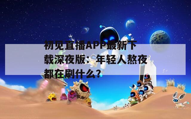 初见直播APP最新下载深夜版：年轻人熬夜都在刷什么？
