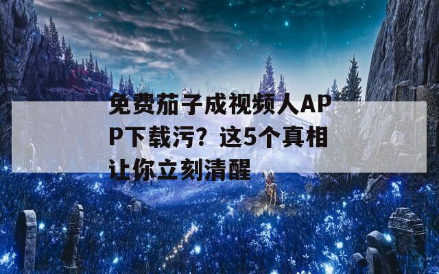 免费茄子成视频人APP下载污？这5个真相让你立刻清醒
