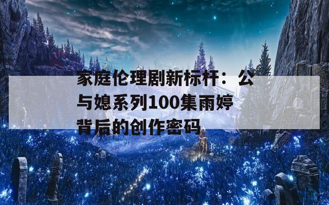家庭伦理剧新标杆：公与媳系列100集雨婷背后的创作密码