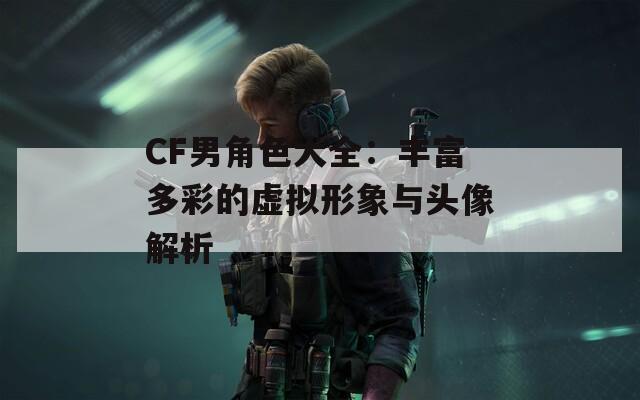 CF男角色大全：丰富多彩的虚拟形象与头像解析