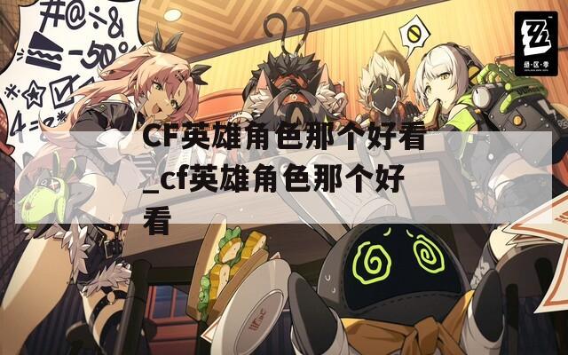CF英雄角色那个好看_cf英雄角色那个好看