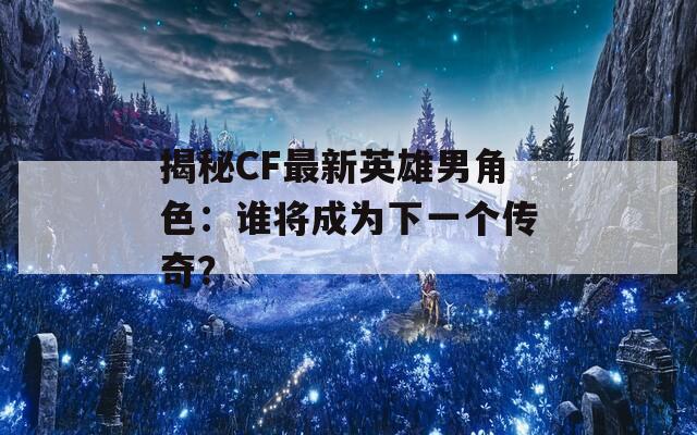 揭秘CF最新英雄男角色：谁将成为下一个传奇？
