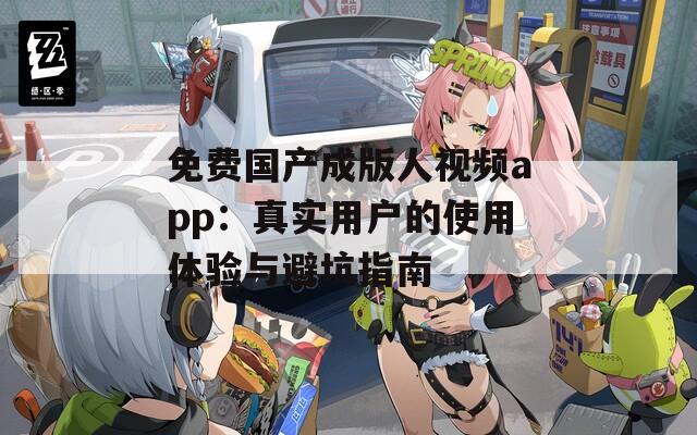 免费国产成版人视频app：真实用户的使用体验与避坑指南
