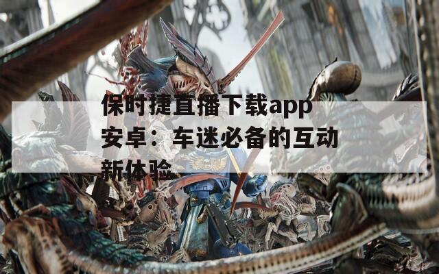 保时捷直播下载app安卓：车迷必备的互动新体验