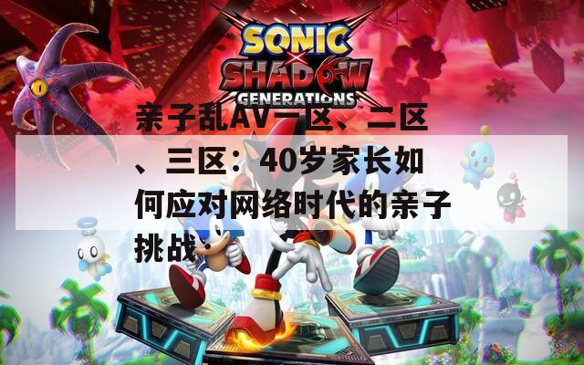 亲子乱AV一区、二区、三区：40岁家长如何应对网络时代的亲子挑战