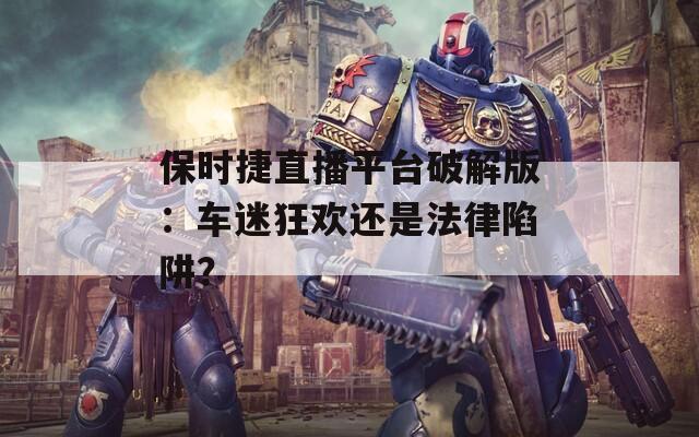 保时捷直播平台破解版：车迷狂欢还是法律陷阱？