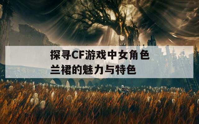 探寻CF游戏中女角色兰裙的魅力与特色