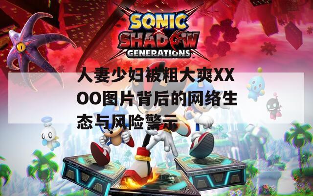 人妻少妇被粗大爽XXOO图片背后的网络生态与风险警示