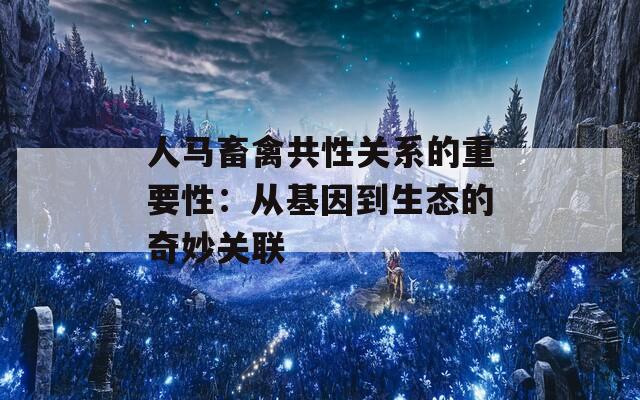 人马畜禽共性关系的重要性：从基因到生态的奇妙关联