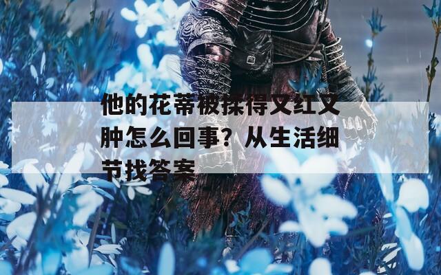 他的花蒂被揉得又红又肿怎么回事？从生活细节找答案