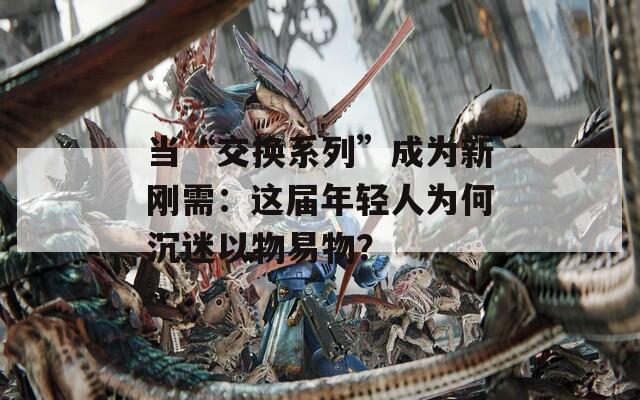 当“交换系列”成为新刚需：这届年轻人为何沉迷以物易物？
