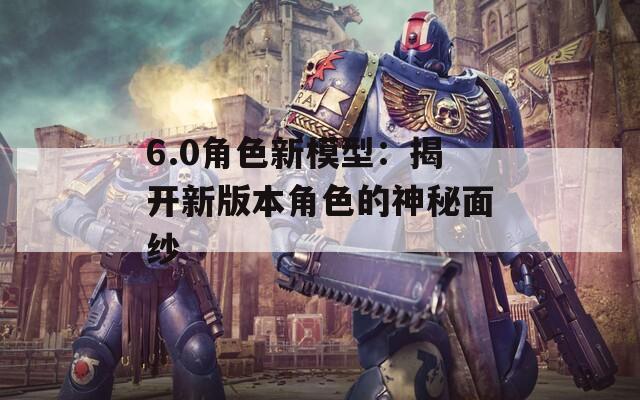 6.0角色新模型：揭开新版本角色的神秘面纱