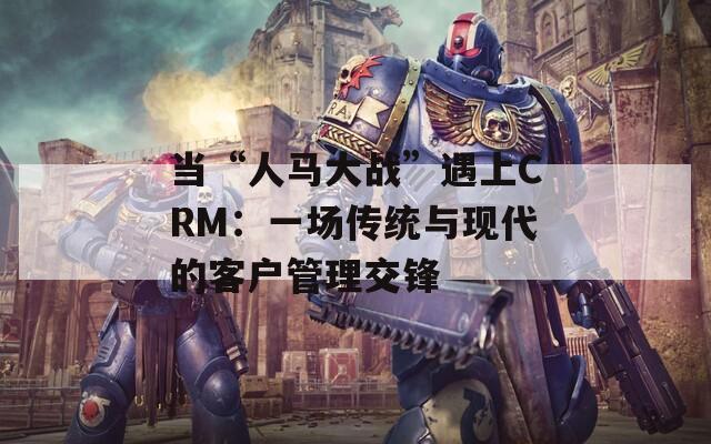 当“人马大战”遇上CRM：一场传统与现代的客户管理交锋