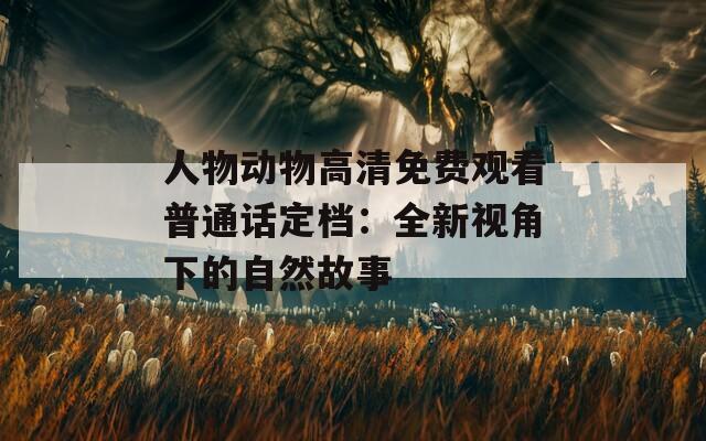 人物动物高清免费观看普通话定档：全新视角下的自然故事