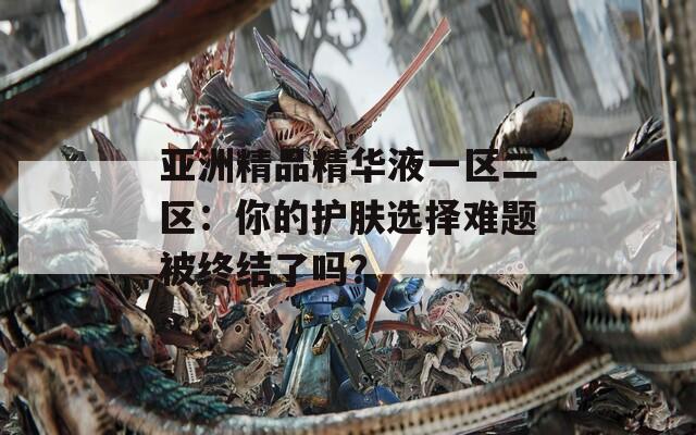 亚洲精品精华液一区二区：你的护肤选择难题被终结了吗？