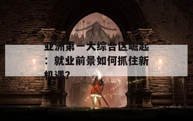 亚洲第一大综合区崛起：就业前景如何抓住新机遇？