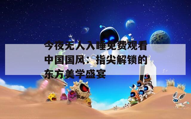 今夜无人入睡免费观看中国国风：指尖解锁的东方美学盛宴