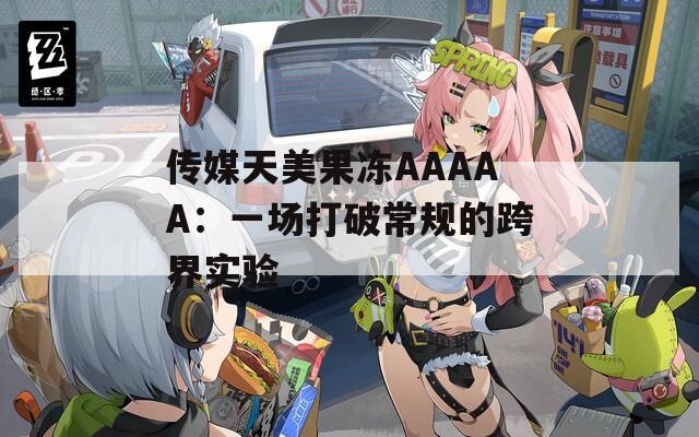 传媒天美果冻AAAAA：一场打破常规的跨界实验