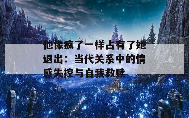 他像疯了一样占有了她退出：当代关系中的情感失控与自我救赎