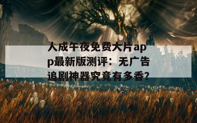 人成午夜免费大片app最新版测评：无广告追剧神器究竟有多香？