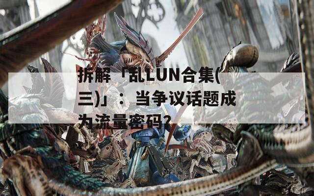 拆解「乱LUN合集(三)」：当争议话题成为流量密码？