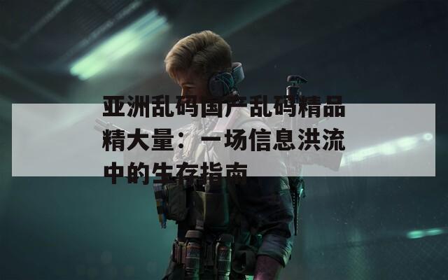 亚洲乱码国产乱码精品精大量：一场信息洪流中的生存指南