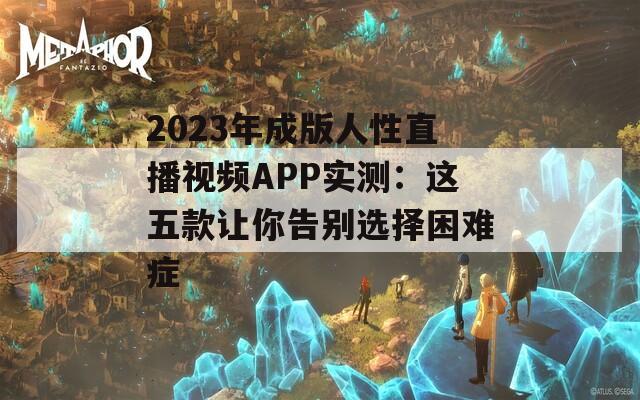 2023年成版人性直播视频APP实测：这五款让你告别选择困难症