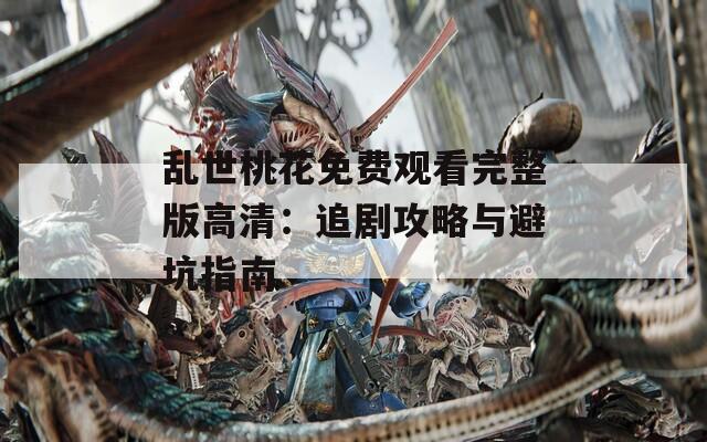 乱世桃花免费观看完整版高清：追剧攻略与避坑指南