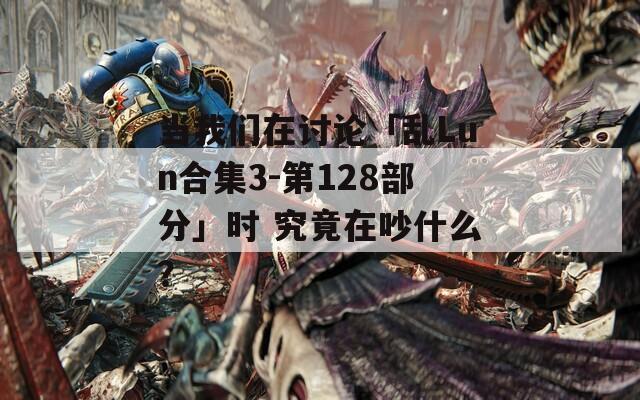 当我们在讨论「乱Lun合集3-第128部分」时 究竟在吵什么？
