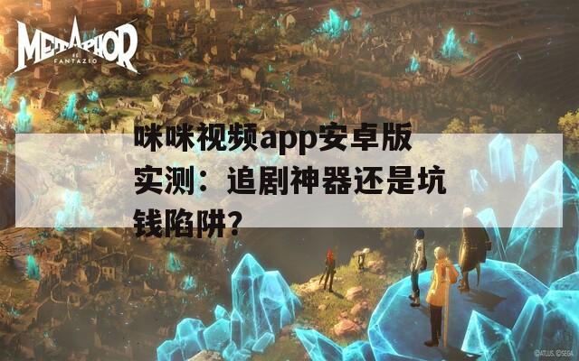 咪咪视频app安卓版实测：追剧神器还是坑钱陷阱？