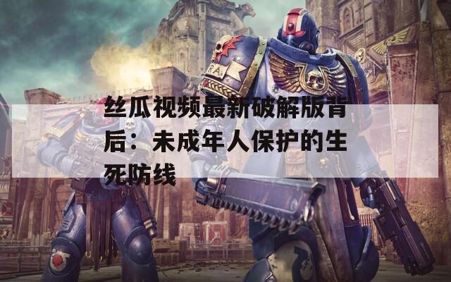 丝瓜视频最新破解版背后：未成年人保护的生死防线