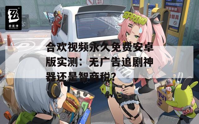 合欢视频永久免费安卓版实测：无广告追剧神器还是智商税？
