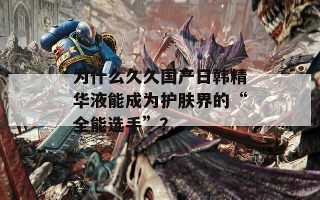 为什么久久国产日韩精华液能成为护肤界的“全能选手”？