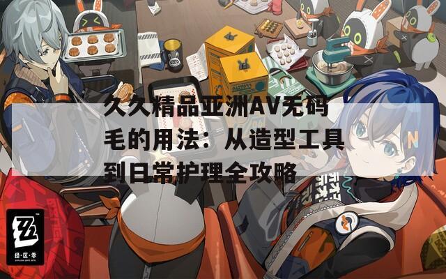 久久精品亚洲AV无码毛的用法：从造型工具到日常护理全攻略