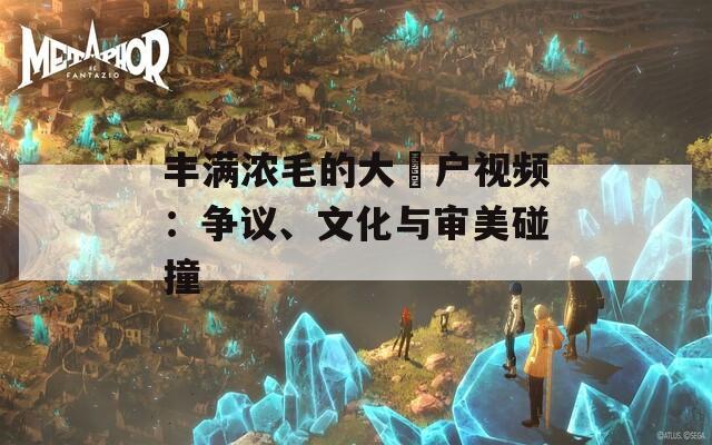 丰满浓毛的大隂户视频：争议、文化与审美碰撞
