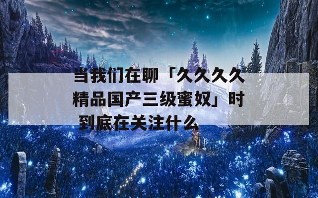 当我们在聊「久久久久精品国产三级蜜奴」时 到底在关注什么