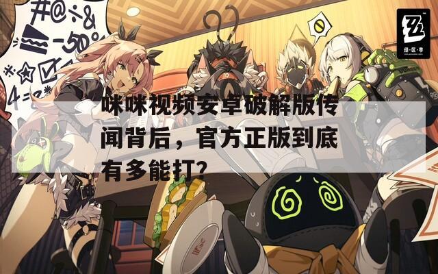 咪咪视频安卓破解版传闻背后，官方正版到底有多能打？