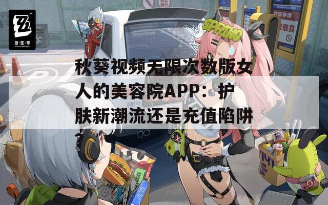 秋葵视频无限次数版女人的美容院APP：护肤新潮流还是充值陷阱？
