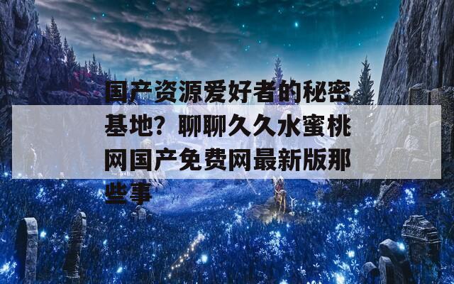 国产资源爱好者的秘密基地？聊聊久久水蜜桃网国产免费网最新版那些事