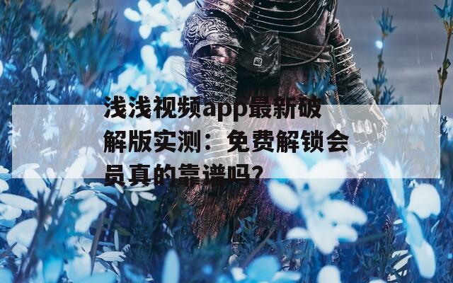 浅浅视频app最新破解版实测：免费解锁会员真的靠谱吗？