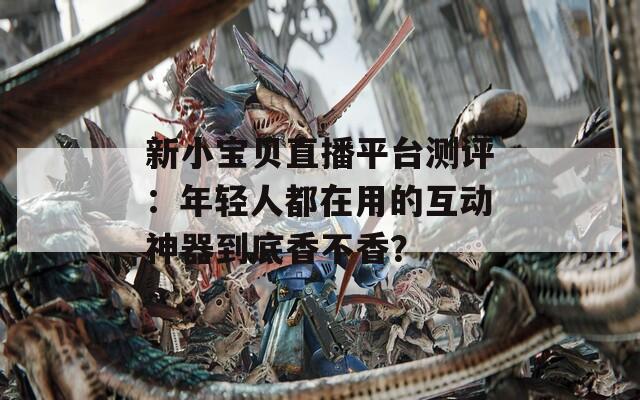 新小宝贝直播平台测评：年轻人都在用的互动神器到底香不香？