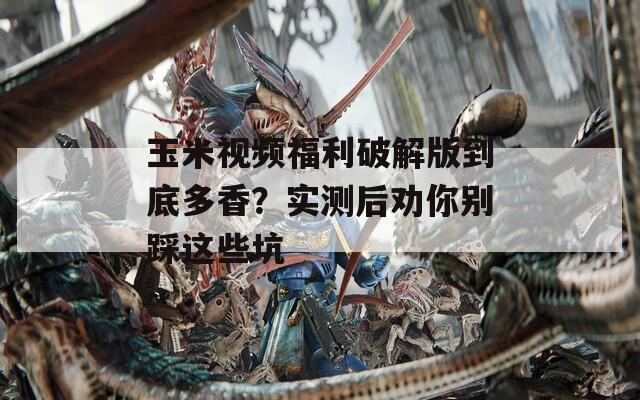 玉米视频福利破解版到底多香？实测后劝你别踩这些坑