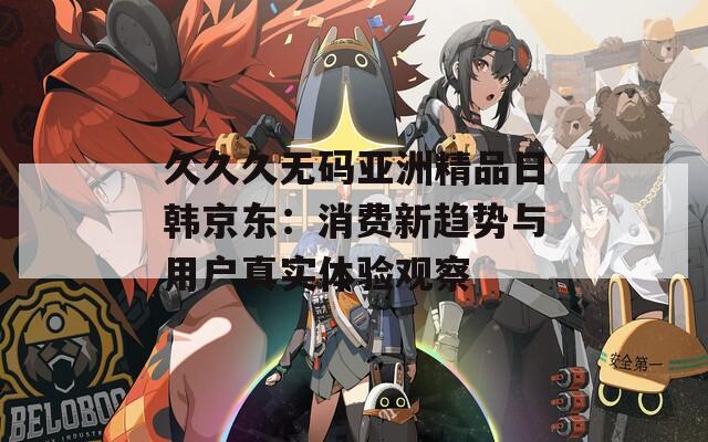 久久久无码亚洲精品日韩京东：消费新趋势与用户真实体验观察