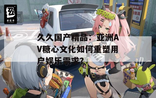 久久国产精品：亚洲AV糖心文化如何重塑用户娱乐需求？
