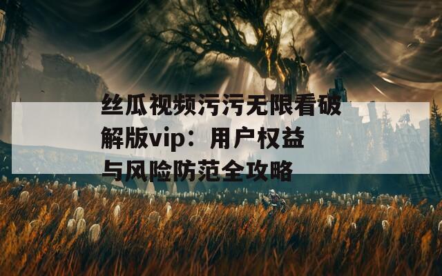 丝瓜视频污污无限看破解版vip：用户权益与风险防范全攻略