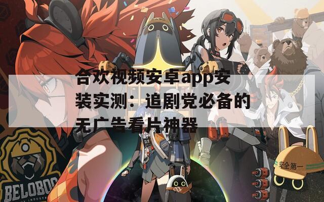 合欢视频安卓app安装实测：追剧党必备的无广告看片神器