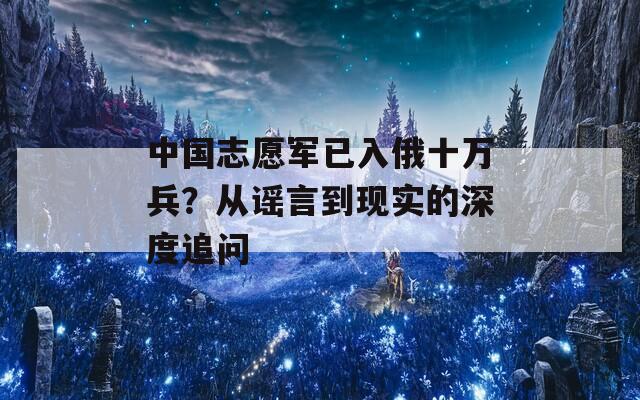 中国志愿军已入俄十万兵？从谣言到现实的深度追问