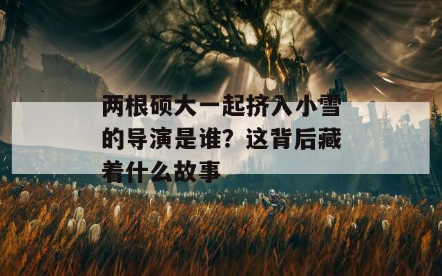 两根硕大一起挤入小雪的导演是谁？这背后藏着什么故事