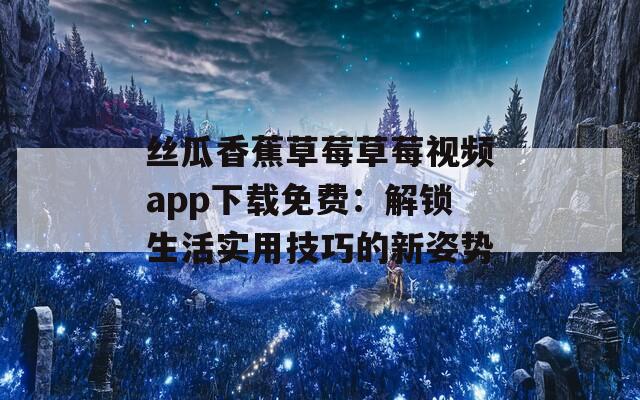 丝瓜香蕉草莓草莓视频app下载免费：解锁生活实用技巧的新姿势