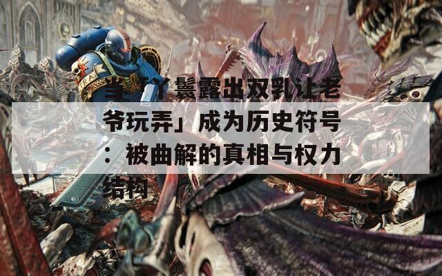 当「丫鬟露出双乳让老爷玩弄」成为历史符号：被曲解的真相与权力结构